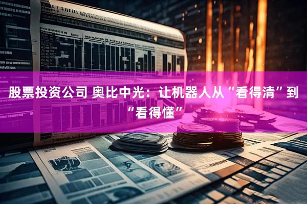股票投资公司 奥比中光：让机器人从“看得清”到“看得懂”