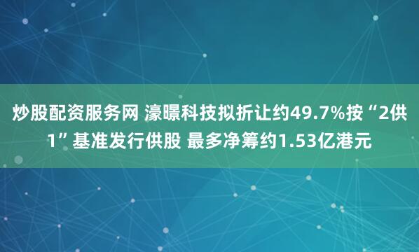 炒股配资服务网 濠暻科技拟折让约49.7%按“2供1”基准发行供股 最多净筹约1.53亿港元