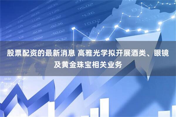 股票配资的最新消息 高雅光学拟开展酒类、眼镜及黄金珠宝相关业务