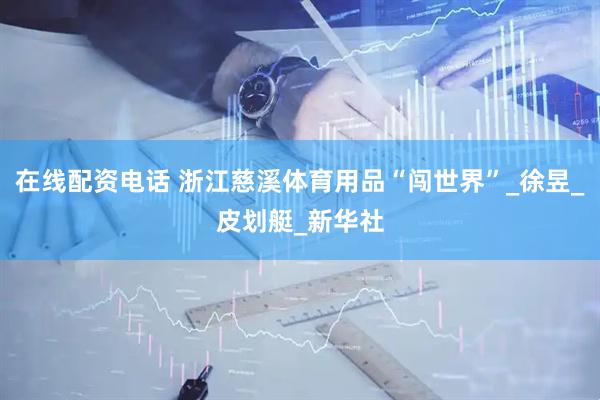 在线配资电话 浙江慈溪体育用品“闯世界”_徐昱_皮划艇_新华社