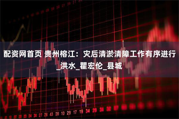 配资网首页 贵州榕江:灾后清淤清障工作有序进行_洪水_瞿宏伦_县城