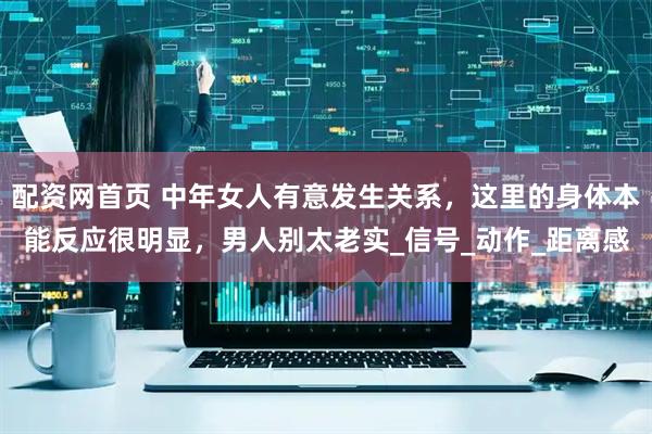 配资网首页 中年女人有意发生关系,这里的身体本能反应很明显,男人别太老实_信号_动作_距离感