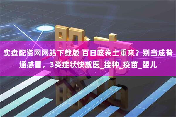 实盘配资网网站下载版 百日咳卷土重来？别当成普通感冒，3类症状快就医_接种_疫苗_婴儿