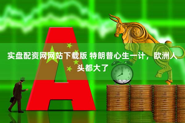 实盘配资网网站下载版 特朗普心生一计,欧洲人头都大了