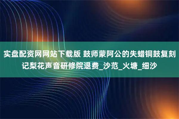 实盘配资网网站下载版 鼓师蒙阿公的失蜡铜鼓复刻记梨花声音研修院退费_沙范_火塘_细沙