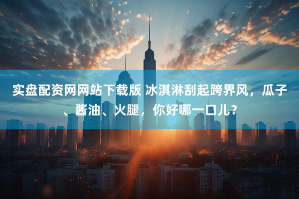 实盘配资网网站下载版 冰淇淋刮起跨界风，瓜子、酱油、火腿，你好哪一口儿？