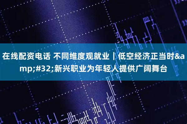 在线配资电话 不同维度观就业|低空经济正当时 新兴职业为年轻人提供广阔舞台