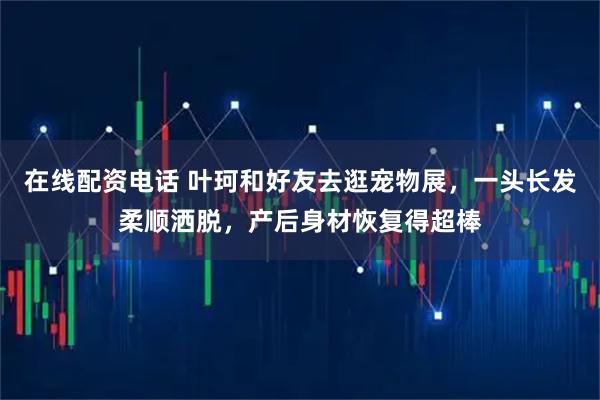 在线配资电话 叶珂和好友去逛宠物展，一头长发柔顺洒脱，产后身材恢复得超棒