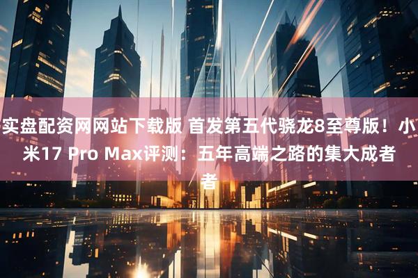 实盘配资网网站下载版 首发第五代骁龙8至尊版！小米17 Pro Max评测：五年高端之路的集大成者