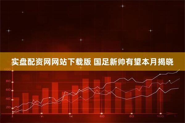 实盘配资网网站下载版 国足新帅有望本月揭晓