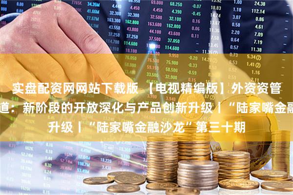 实盘配资网网站下载版 【电视精编版】外资资管在中国的深耕之道：新阶段的开放深化与产品创新升级丨“陆家嘴金融沙龙”第三十期