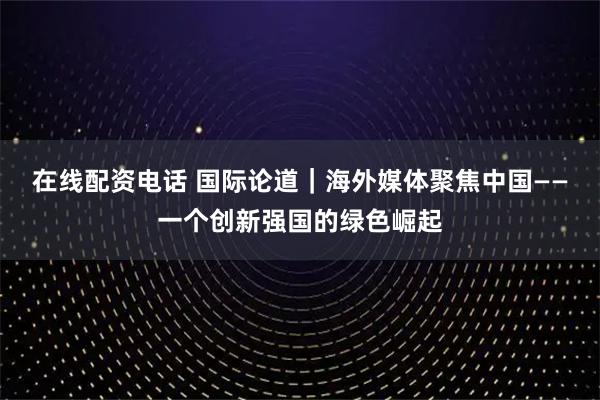 在线配资电话 国际论道｜海外媒体聚焦中国——一个创新强国的绿色崛起