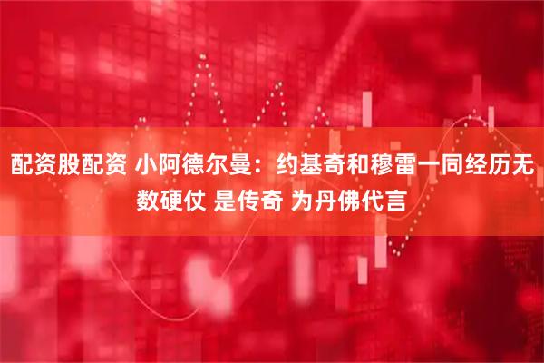 配资股配资 小阿德尔曼：约基奇和穆雷一同经历无数硬仗 是传奇 为丹佛代言
