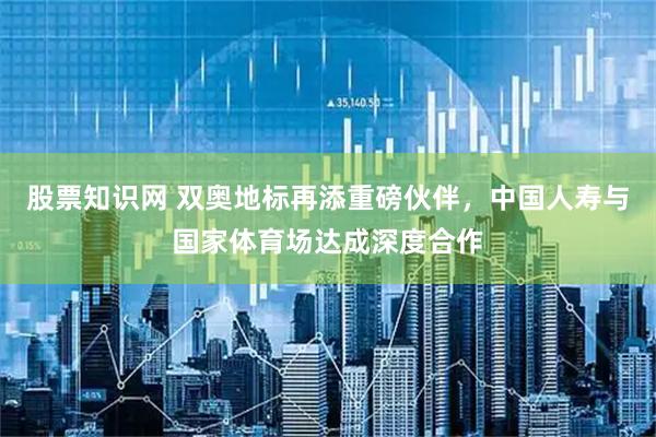 股票知识网 双奥地标再添重磅伙伴,中国人寿与国家体育场达成深度合作