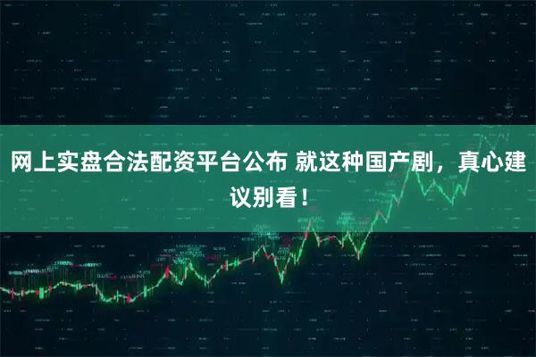 网上实盘合法配资平台公布 就这种国产剧，真心建议别看！