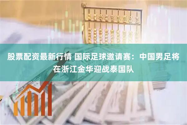 股票配资最新行情 国际足球邀请赛：中国男足将在浙江金华迎战泰国队