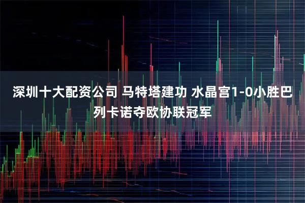 深圳十大配资公司 马特塔建功 水晶宫1-0小胜巴列卡诺夺欧协联冠军