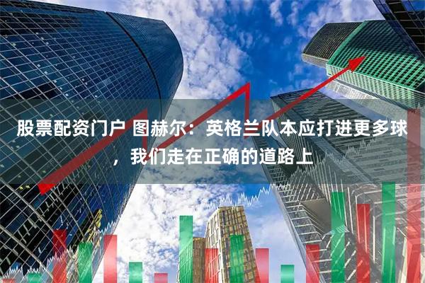 股票配资门户 图赫尔:英格兰队本应打进更多球,我们走在正确的道路上